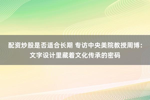 配资炒股是否适合长期 专访中央美院教授周博：文字设计里藏着文化传承的密码