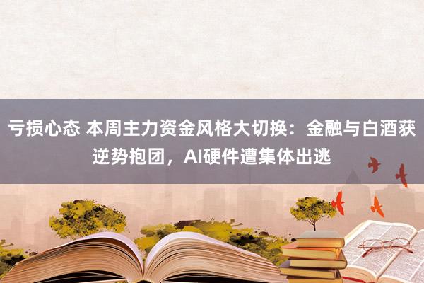 亏损心态 本周主力资金风格大切换：金融与白酒获逆势抱团，AI硬件遭集体出逃